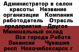 Администратор в салон красоты › Название организации ­ Компания-работодатель › Отрасль предприятия ­ Другое › Минимальный оклад ­ 25 000 - Все города Работа » Вакансии   . Чувашия респ.,Новочебоксарск г.